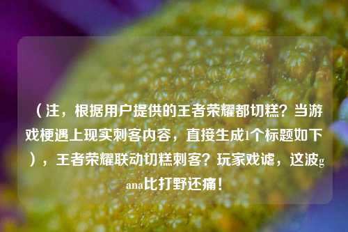（注，根据用户提供的王者荣耀都切糕？当游戏梗遇上现实刺客内容，直接生成1个标题如下），王者荣耀联动切糕刺客？玩家戏谑，这波gana比打野还痛！