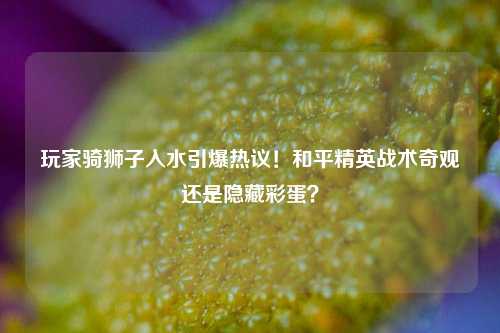 玩家骑狮子入水引爆热议！和平精英战术奇观还是隐藏彩蛋？