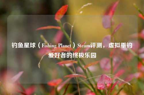 钓鱼星球（Fishing Planet）Steam评测，虚拟垂钓爱好者的终极乐园
