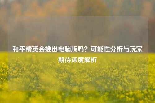 和平精英会推出电脑版吗？可能性分析与玩家期待深度解析