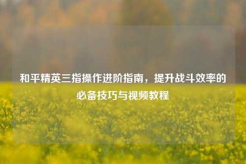 和平精英三指操作进阶指南，提升战斗效率的必备技巧与视频教程