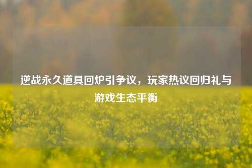 逆战永久道具回炉引争议，玩家热议回归礼与游戏生态平衡