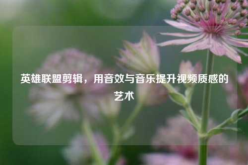 英雄联盟剪辑，用音效与音乐提升视频质感的艺术