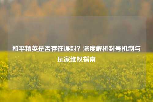 和平精英是否存在误封？深度解析封号机制与玩家 *** 指南