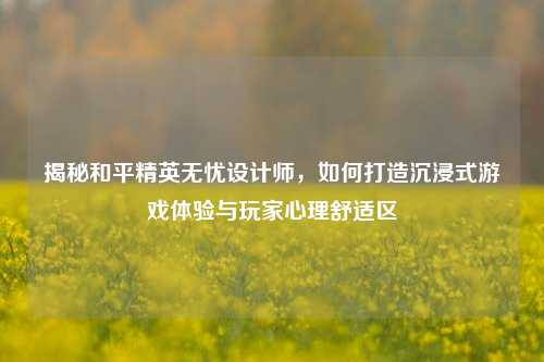 揭秘和平精英无忧设计师，如何打造沉浸式游戏体验与玩家心理舒适区