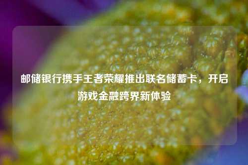 邮储银行携手王者荣耀推出联名储蓄卡，开启游戏金融跨界新体验
