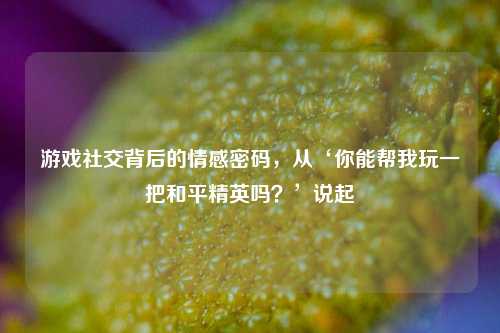 游戏社交背后的情感密码，从‘你能帮我玩一把和平精英吗？’说起