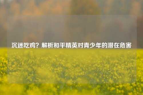 沉迷吃鸡？解析和平精英对青少年的潜在危害