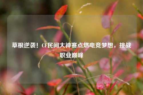 草根逆袭！CF民间大神赛点燃电竞梦想，挑战职业巅峰