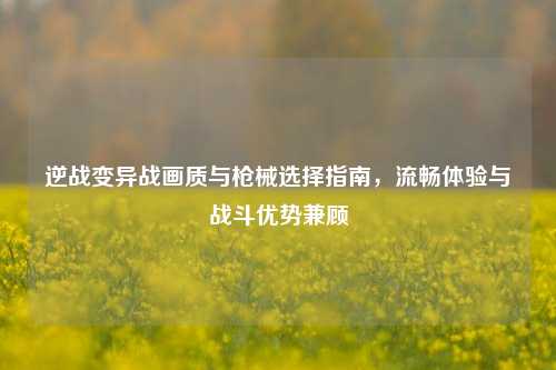 逆战变异战画质与枪械选择指南，流畅体验与战斗优势兼顾