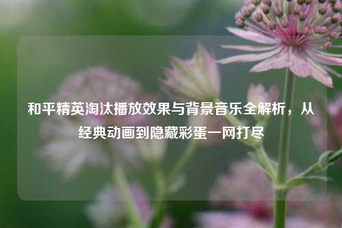和平精英淘汰播放效果与背景音乐全解析，从经典动画到隐藏彩蛋一网打尽