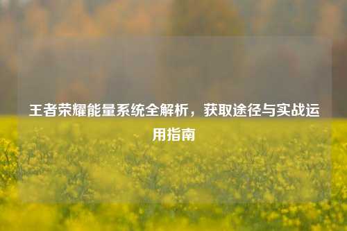 王者荣耀能量系统全解析，获取途径与实战运用指南