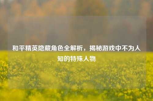 和平精英隐藏角色全解析，揭秘游戏中不为人知的特殊人物