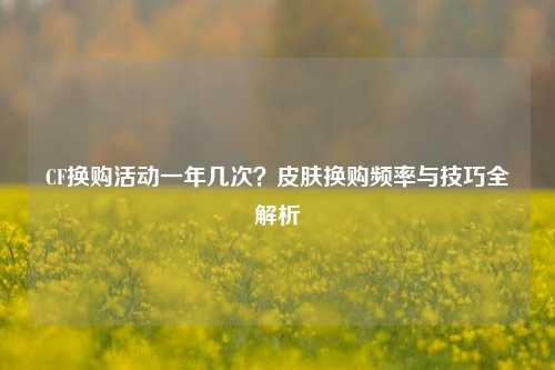 CF换购活动一年几次？皮肤换购频率与技巧全解析