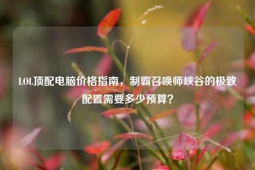 LOL顶配电脑价格指南，制霸召唤师峡谷的极致配置需要多少预算？