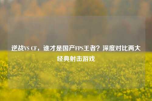 逆战VS CF，谁才是国产FPS王者？深度对比两大经典射击游戏