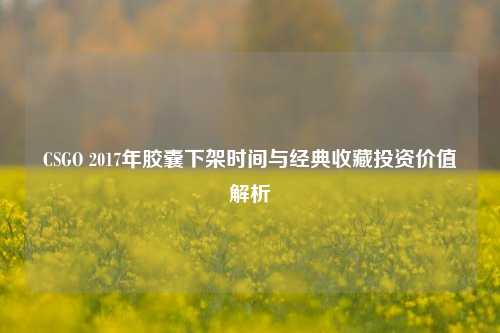 CSGO 2017年胶囊下架时间与经典收藏投资价值解析