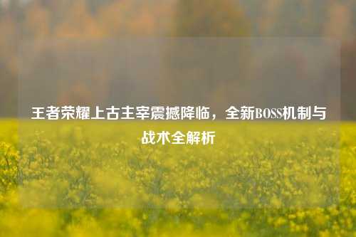 王者荣耀上古主宰震撼降临，全新BOSS机制与战术全解析