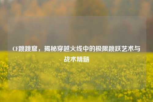 CF跳跳窟,揭秘穿越火线中的极限跳跃艺术与战术精髓