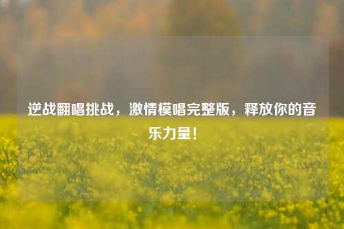 逆战翻唱挑战， *** 模唱完整版，释放你的音乐力量！