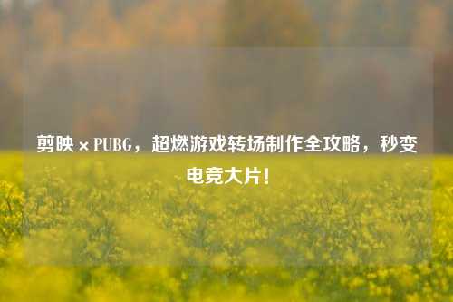 剪映×PUBG，超燃游戏转场 *** 全攻略，秒变电竞大片！