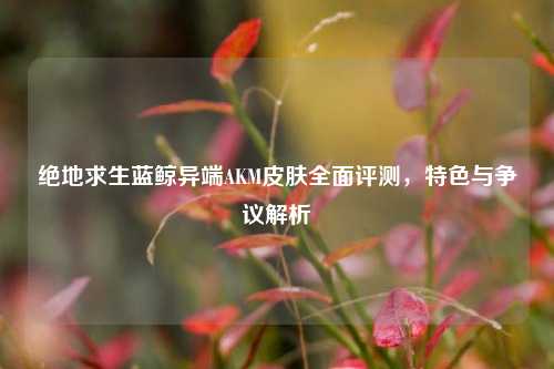 绝地求生蓝鲸异端AKM皮肤全面评测，特色与争议解析