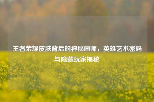王者荣耀皮肤背后的神秘画师，英雄艺术密码与隐藏玩家揭秘