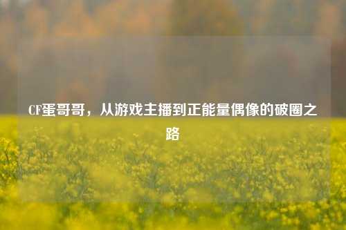 CF蛋哥哥，从游戏主播到正能量偶像的破圈之路