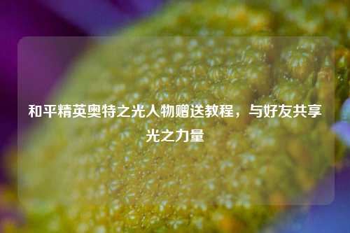 和平精英奥特之光人物赠送教程，与好友共享光之力量