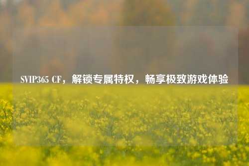 SVIP365 CF，解锁专属特权，畅享极致游戏体验