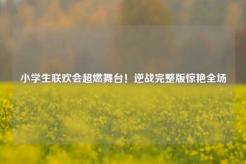 小学生联欢会超燃舞台！逆战完整版惊艳全场