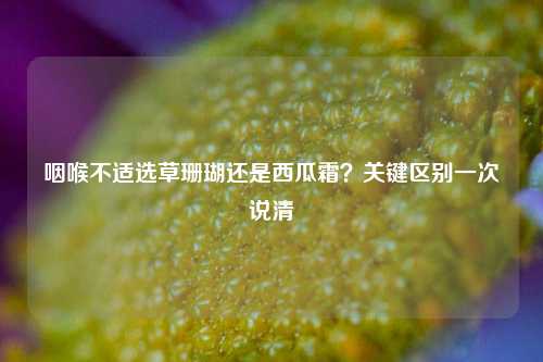 咽喉不适选草珊瑚还是西瓜霜？关键区别一次说清