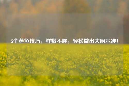 5个蒸鱼技巧，鲜嫩不腥，轻松做出大厨水准！