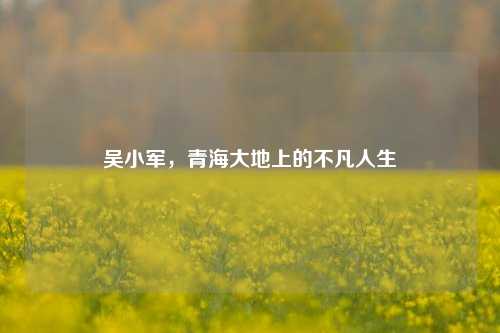 吴小军，青海大地上的不凡人生