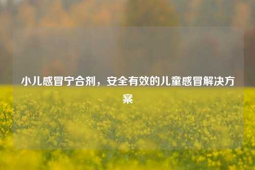 小儿感冒宁合剂，安全有效的儿童感冒解决方案