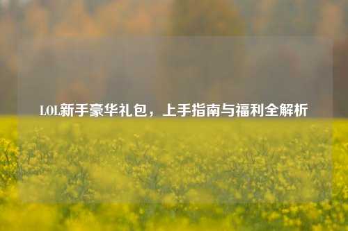 LOL新手豪华礼包，上手指南与福利全解析