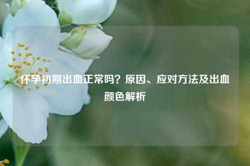 怀孕初期出血正常吗？原因、应对 *** 及出血颜色解析