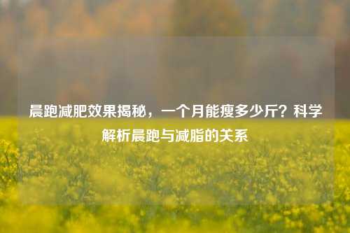 晨跑减肥效果揭秘，一个月能瘦多少斤？科学解析晨跑与减脂的关系