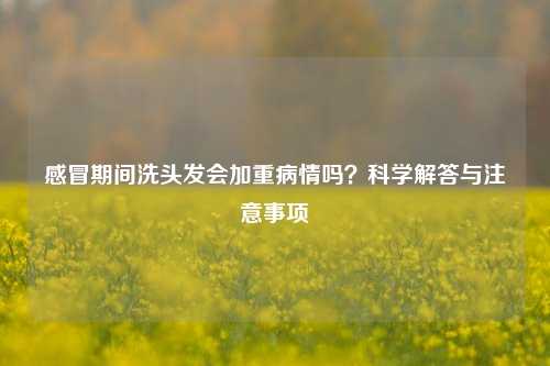 感冒期间洗头发会加重病情吗？科学解答与注意事项