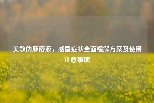 美敏伪麻溶液，感冒症状全面缓解方案及使用注意事项