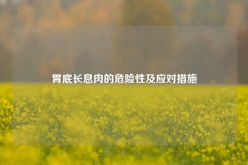 胃底长息肉的危险性及应对措施