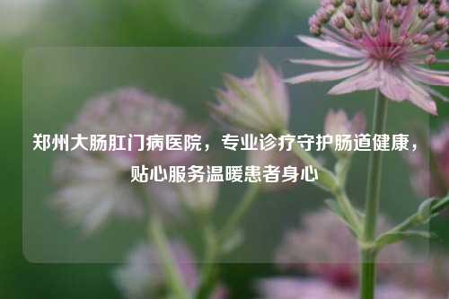 郑州大肠 *** 病医院，专业诊疗守护肠道健康，贴心服务温暖患者身心