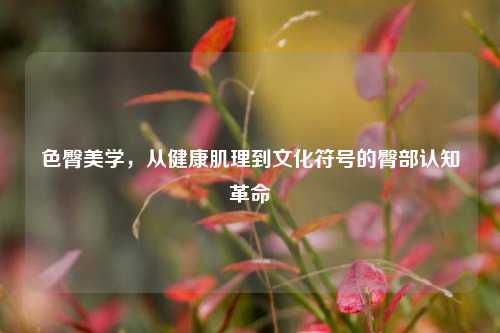 色臀美学，从健康肌理到文化符号的臀部认知革命