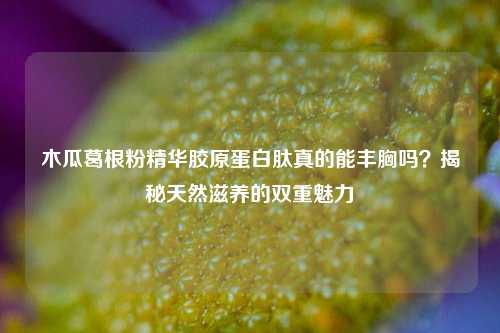 木瓜葛根粉精华胶原蛋白肽真的能丰胸吗？揭秘天然滋养的双重魅力