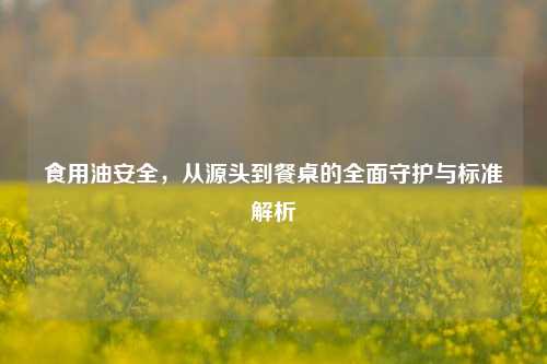 食用油安全，从源头到餐桌的全面守护与标准解析