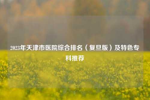 2023年天津市医院综合排名（复旦版）及特色专科推荐