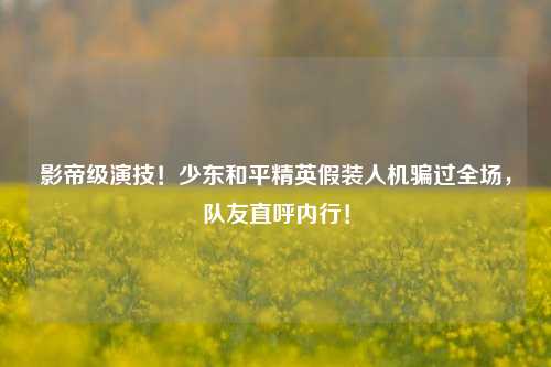 影帝级演技！少东和平精英假装人机骗过全场，队友直呼内行！