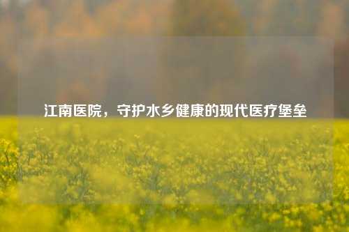 江南医院，守护水乡健康的现代医疗堡垒