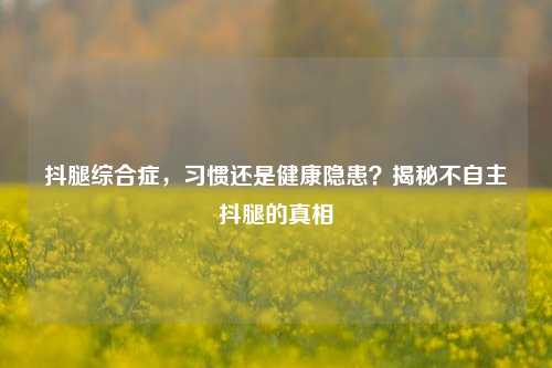 抖腿综合症，习惯还是健康隐患？揭秘不自主抖腿的真相