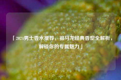 「2024男士香水推荐，祖马龙经典香型全解析，解锁你的专属魅力」